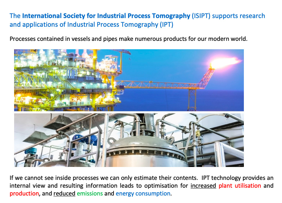 The International Society for Industrial Process Tomography supports research and applications of Industrial Process Tomography (I.P.T.). Processes contained in vessels and pipes make numerous products for our modern world. If we cannot see inside processes we can only estimate their contents.  I.P.T. technology provides an internal view and resulting information leads to optimisation for increased plant utilisation and production, and reduced emissions and energy consumption.